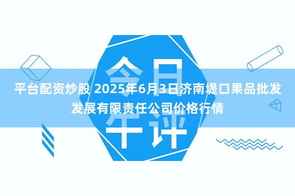 平台配资炒股 2025年6月3日济南堤口果品批发发展有限责任公司价格行情