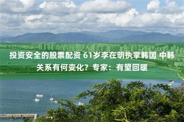 投资安全的股票配资 61岁李在明执掌韩国 中韩关系有何变化？专家：有望回暖