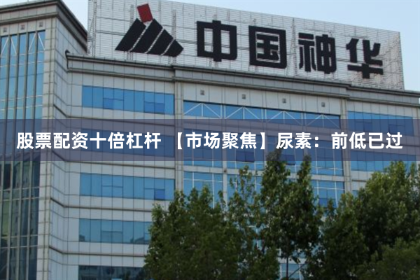 股票配资十倍杠杆 【市场聚焦】尿素：前低已过