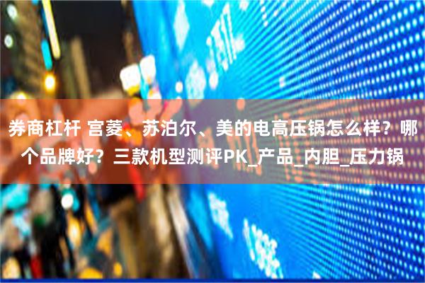 券商杠杆 宫菱、苏泊尔、美的电高压锅怎么样？哪个品牌好？三款机型测评PK_产品_内胆_压力锅