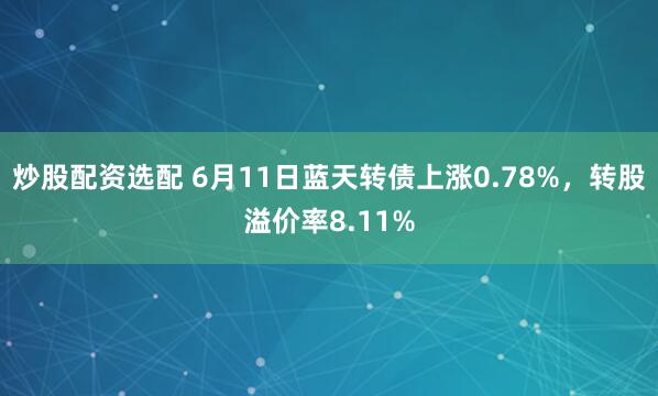 炒股配资选配 6月11日蓝天转债上涨0.78%，转股溢价率8.11%