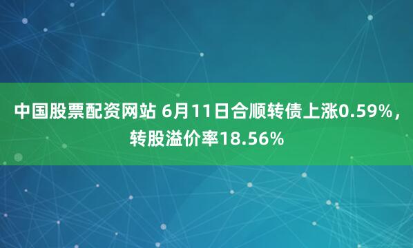 中国股票配资网站 6月11日合顺转债上涨0.59%，转股溢价率18.56%
