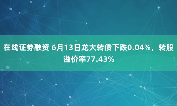 在线证劵融资 6月13日龙大转债下跌0.04%，转股溢价率77.43%