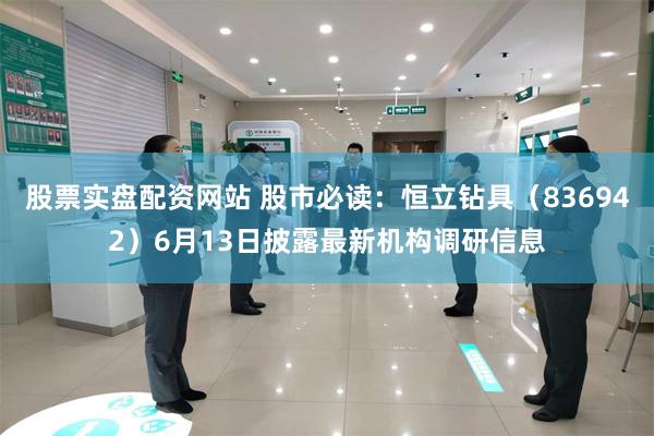 股票实盘配资网站 股市必读：恒立钻具（836942）6月13日披露最新机构调研信息
