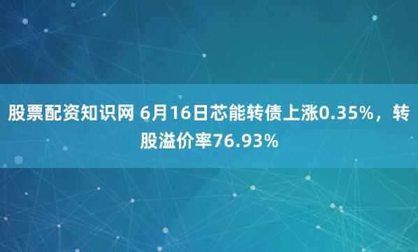 股票配资知识网 6月16日芯能转债上涨0.35%，转股溢价率76.93%