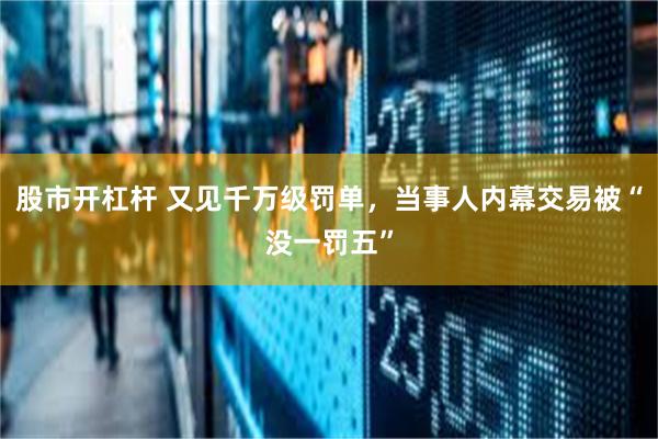 股市开杠杆 又见千万级罚单，当事人内幕交易被“没一罚五”