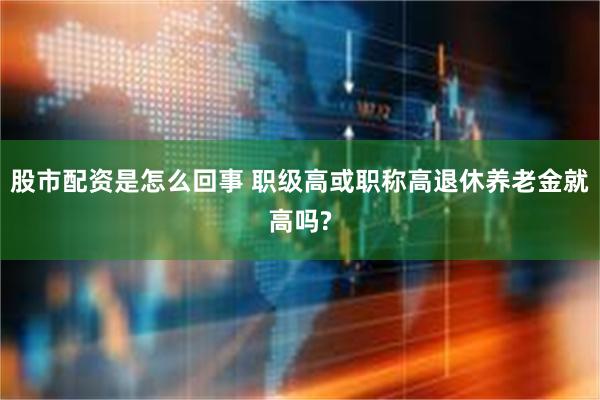 股市配资是怎么回事 职级高或职称高退休养老金就高吗?