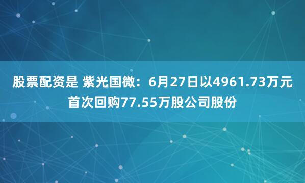股票配资是 紫光国微：6月27日以4961.73万元首次回购77.55万股公司股份
