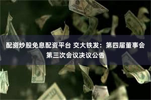 配资炒股免息配资平台 交大铁发：第四届董事会第三次会议决议公告