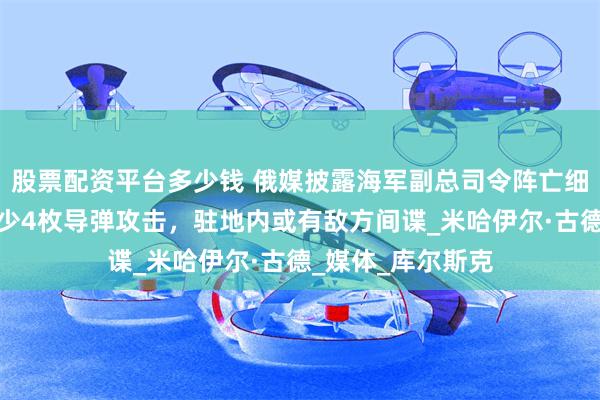 股票配资平台多少钱 俄媒披露海军副总司令阵亡细节：指挥部遭至少4枚导弹攻击，驻地内或有敌方间谍_米哈伊尔·古德_媒体_库尔斯克