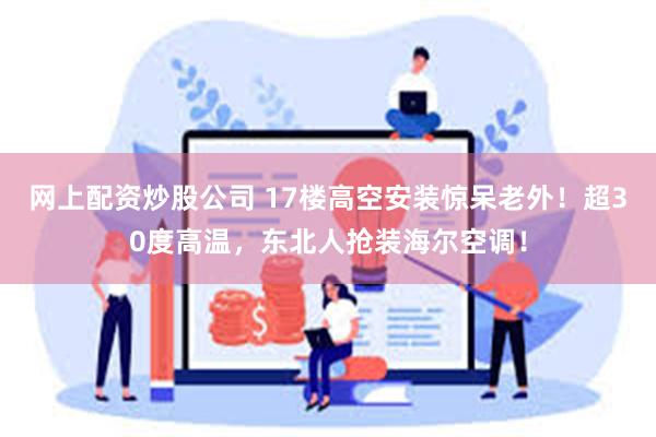 网上配资炒股公司 17楼高空安装惊呆老外！超30度高温，东北人抢装海尔空调！