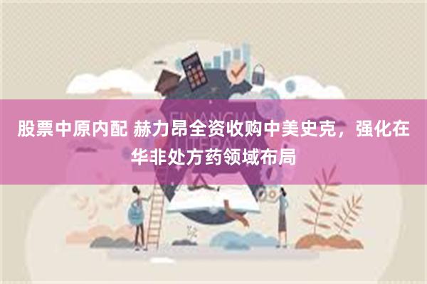股票中原内配 赫力昂全资收购中美史克，强化在华非处方药领域布局