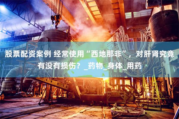 股票配资案例 经常使用“西地那非”，对肝肾究竟有没有损伤？_药物_身体_用药