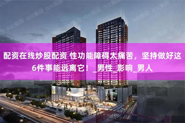 配资在线炒股配资 性功能障碍太痛苦，坚持做好这6件事能远离它！_男性_影响_男人