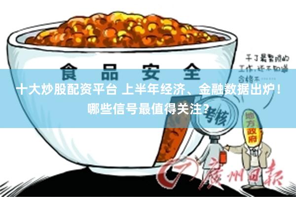 十大炒股配资平台 上半年经济、金融数据出炉！哪些信号最值得关注？