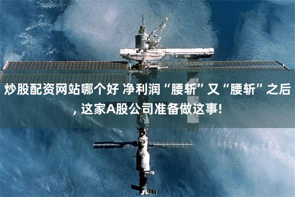 炒股配资网站哪个好 净利润“腰斩”又“腰斩”之后, 这家A股公司准备做这事!