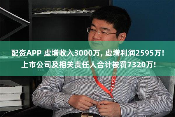 配资APP 虚增收入3000万, 虚增利润2595万! 上市公司及相关责任人合计被罚7320万!