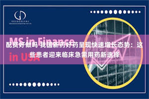 配资好做吗 我国新药好药呈现快速增长态势：这些患者迎来临床急需用药新选择
