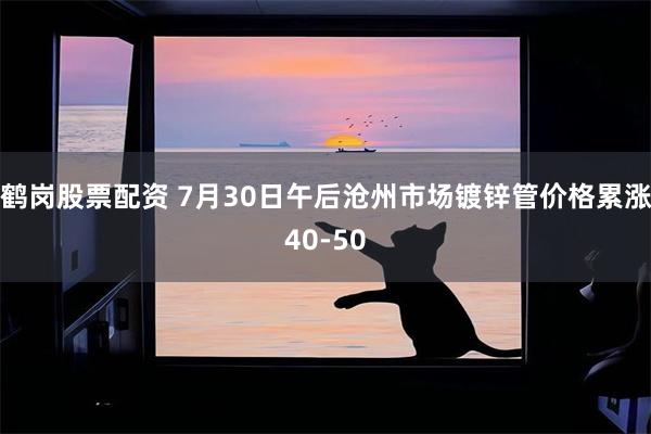 鹤岗股票配资 7月30日午后沧州市场镀锌管价格累涨40-50
