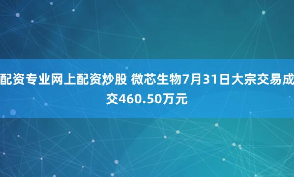 配资专业网上配资炒股 微芯生物7月31日大宗交易成交460.50万元