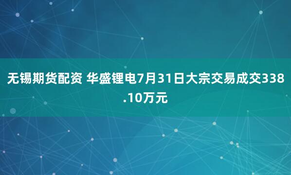 无锡期货配资 华盛锂电7月31日大宗交易成交338.10万元