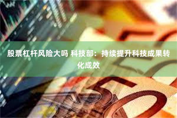 股票杠杆风险大吗 科技部：持续提升科技成果转化成效