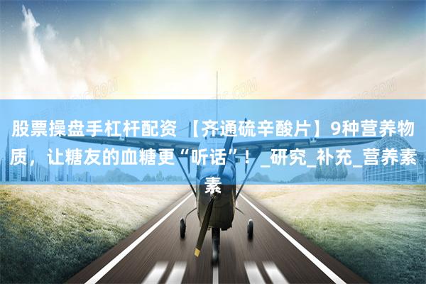 股票操盘手杠杆配资 【齐通硫辛酸片】9种营养物质，让糖友的血糖更“听话”！_研究_补充_营养素