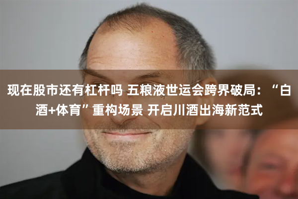 现在股市还有杠杆吗 五粮液世运会跨界破局：“白酒+体育”重构场景 开启川酒出海新范式