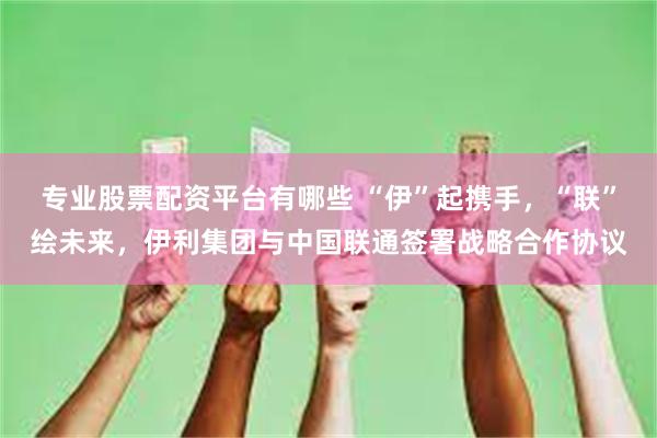 专业股票配资平台有哪些 “伊”起携手，“联”绘未来，伊利集团与中国联通签署战略合作协议