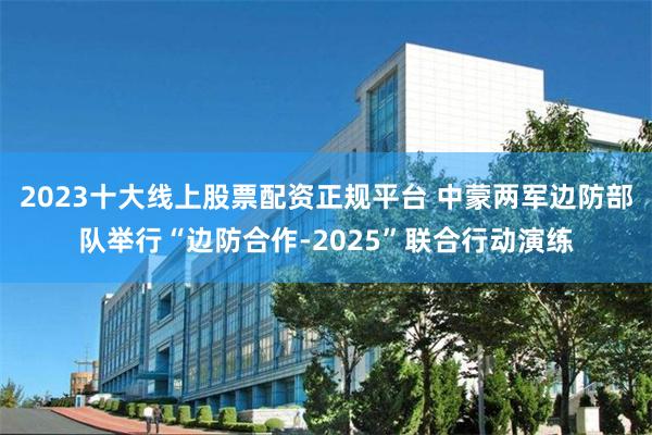 2023十大线上股票配资正规平台 中蒙两军边防部队举行“边防合作-2025”联合行动演练