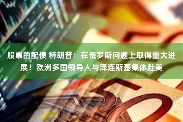 股票的配债 特朗普：在俄罗斯问题上取得重大进展！欧洲多国领导人与泽连斯基集体赴美