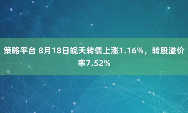 策略平台 8月18日皖天转债上涨1.16%，转股溢价率7.52%