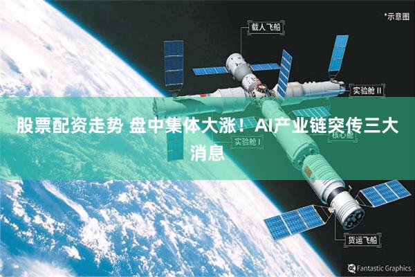 股票配资走势 盘中集体大涨！AI产业链突传三大消息
