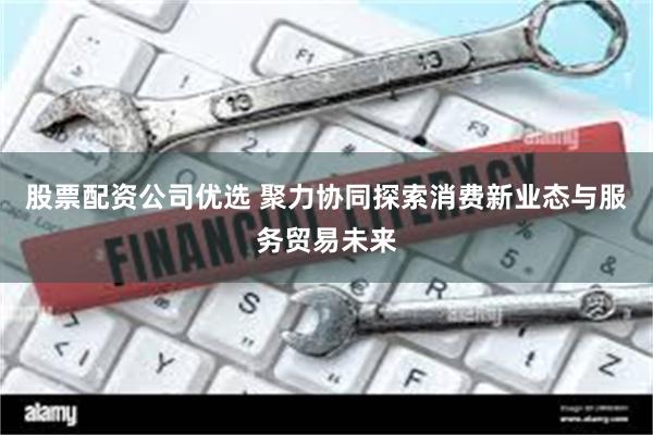 股票配资公司优选 聚力协同探索消费新业态与服务贸易未来