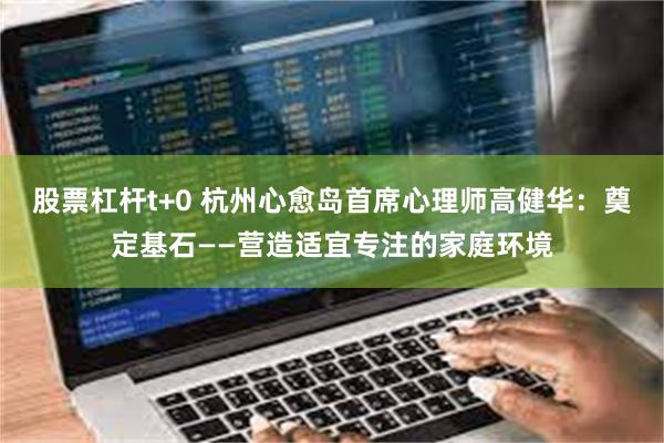 股票杠杆t+0 杭州心愈岛首席心理师高健华：奠定基石——营造适宜专注的家庭环境